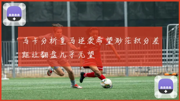 马卡分析皇马逆袭希望渺茫积分差距让翻盘几乎无望