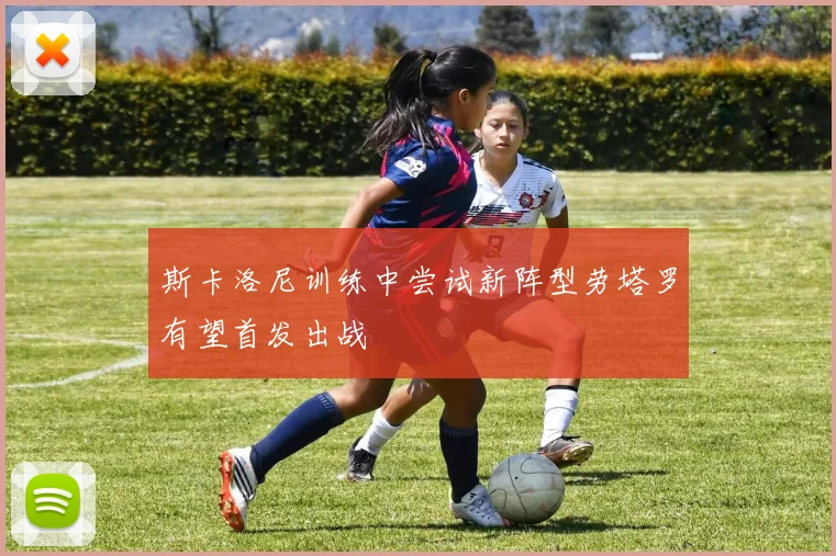 斯卡洛尼训练中尝试新阵型劳塔罗有望首发出战