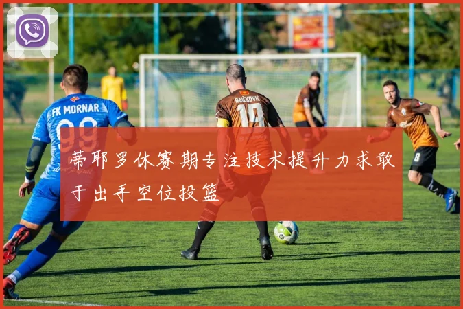 蒂耶罗休赛期专注技术提升力求敢于出手空位投篮