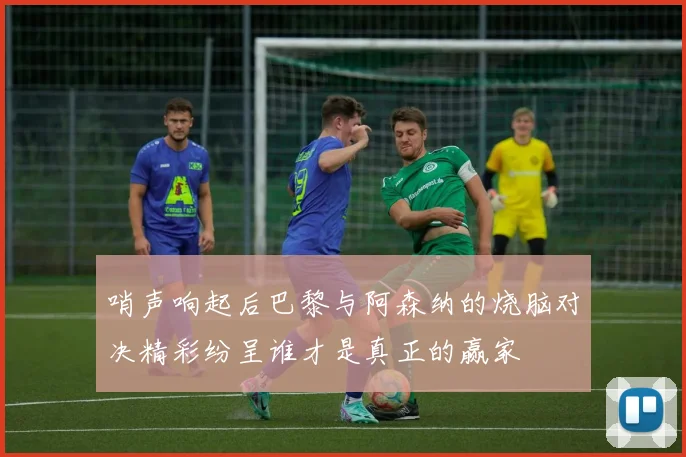 哨声响起后巴黎与阿森纳的烧脑对决精彩纷呈谁才是真正的赢家