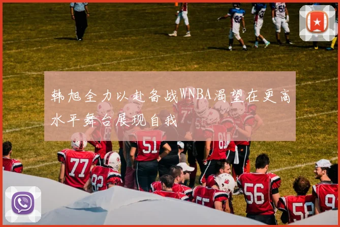 韩旭全力以赴备战WNBA渴望在更高水平舞台展现自我