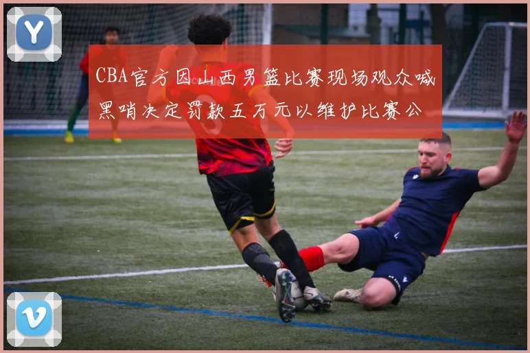 CBA官方因山西男篮比赛现场观众喊黑哨决定罚款五万元以维护比赛公正性