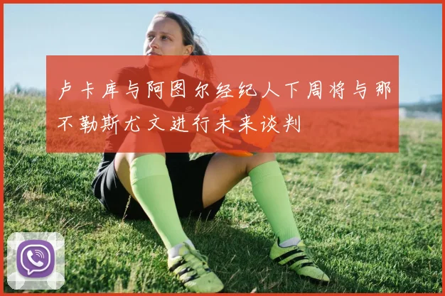 卢卡库与阿图尔经纪人下周将与那不勒斯尤文进行未来谈判