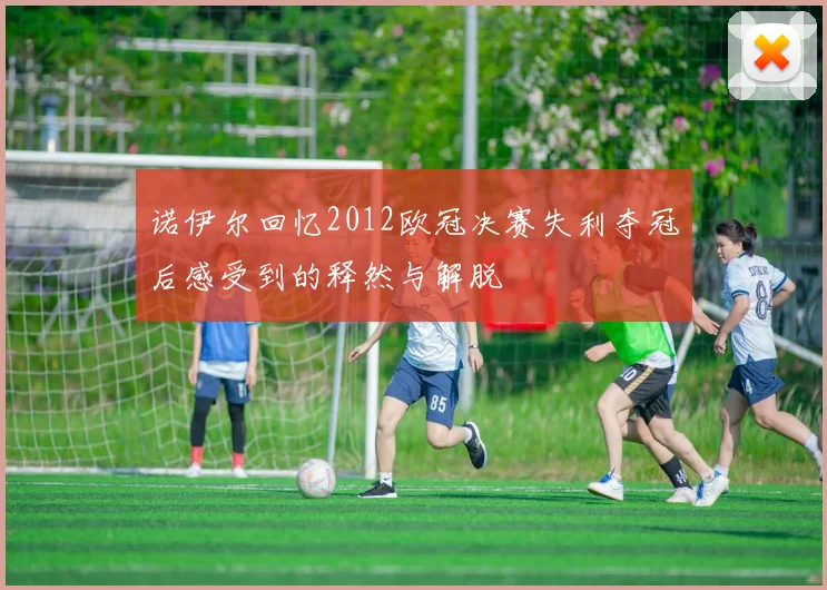 诺伊尔回忆2012欧冠决赛失利夺冠后感受到的释然与解脱