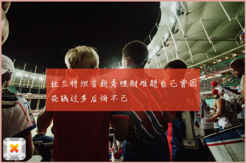 杜兰特坦言新秀理财难题自己曾因花钱过多后悔不已