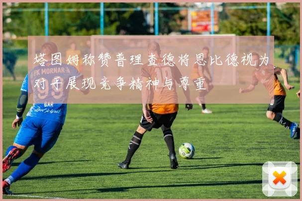 塔图姆称赞普理查德将恩比德视为对手展现竞争精神与尊重