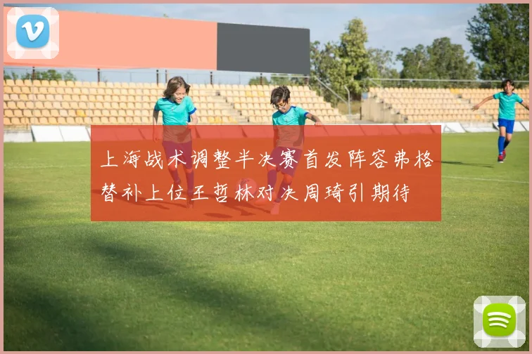 上海战术调整半决赛首发阵容弗格替补上位王哲林对决周琦引期待