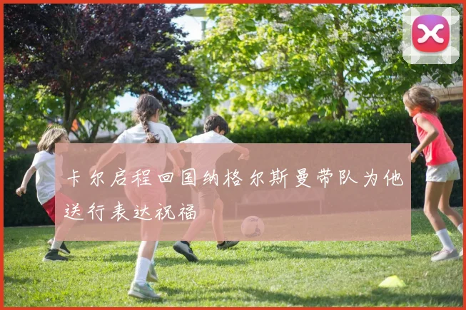 卡尔启程回国纳格尔斯曼带队为他送行表达祝福