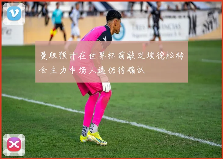 曼联预计在世界杯前敲定埃德松转会主力中场人选仍待确认