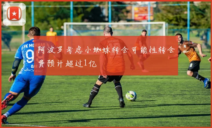 阿波罗考虑小蜘蛛转会可能性转会费预计超过1亿