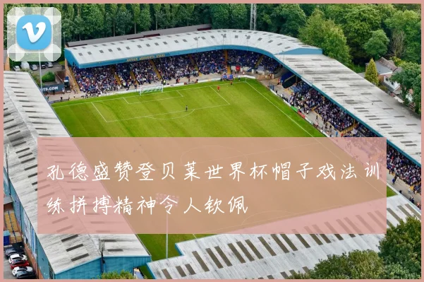 孔德盛赞登贝莱世界杯帽子戏法训练拼搏精神令人钦佩