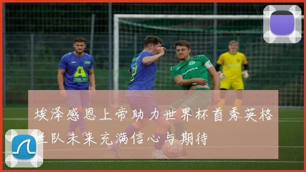 埃泽感恩上帝助力世界杯首秀英格兰队未来充满信心与期待