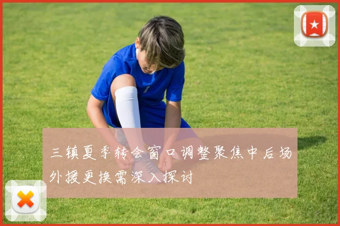 三镇夏季转会窗口调整聚焦中后场外援更换需深入探讨
