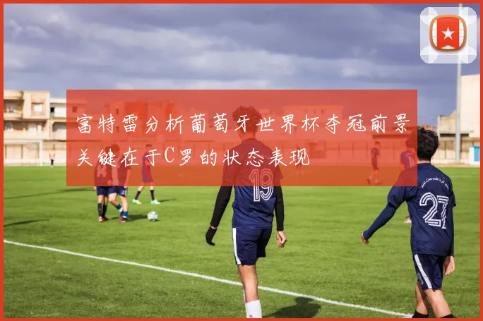 富特雷分析葡萄牙世界杯夺冠前景关键在于C罗的状态表现