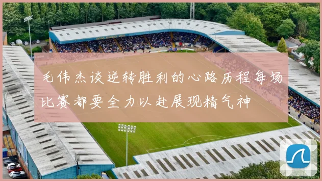 毛伟杰谈逆转胜利的心路历程每场比赛都要全力以赴展现精气神