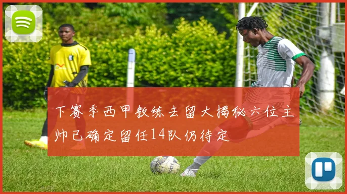下赛季西甲教练去留大揭秘六位主帅已确定留任14队仍待定