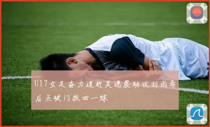 U17女足奋力追赶吴逸晨助攻刘雨希后点破门扳回一球