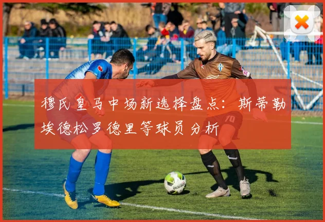 穆氏皇马中场新选择盘点：斯蒂勒埃德松罗德里等球员分析