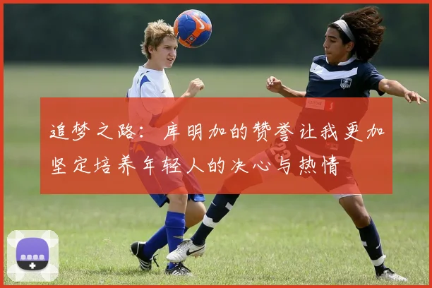 追梦之路：库明加的赞誉让我更加坚定培养年轻人的决心与热情