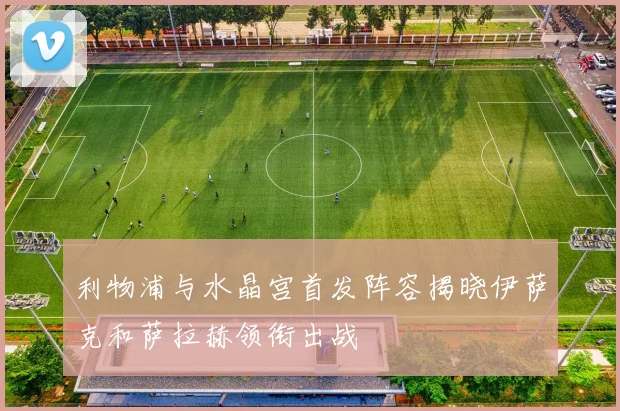 利物浦与水晶宫首发阵容揭晓伊萨克和萨拉赫领衔出战