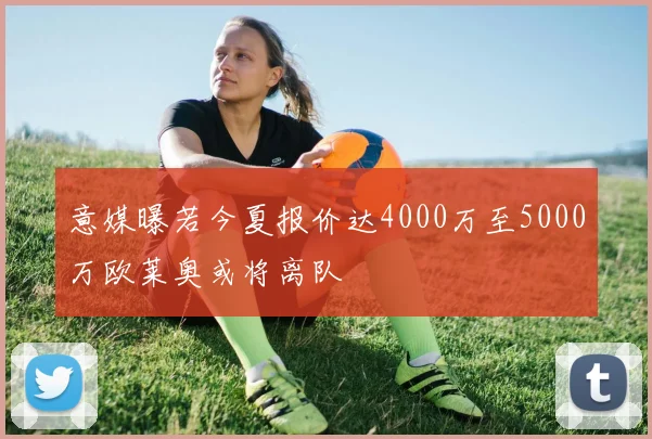 意媒曝若今夏报价达4000万至5000万欧莱奥或将离队