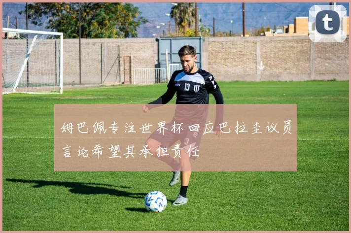 姆巴佩专注世界杯回应巴拉圭议员言论希望其承担责任
