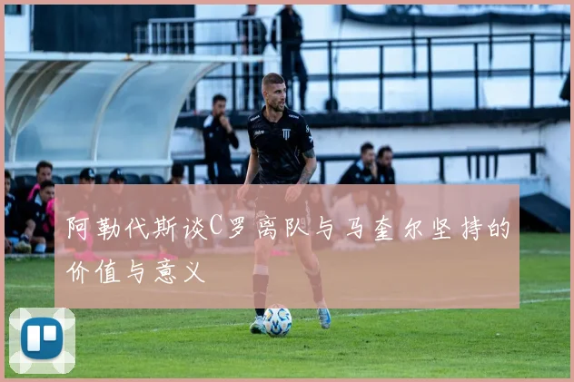 阿勒代斯谈C罗离队与马奎尔坚持的价值与意义