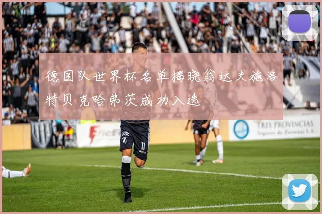 德国队世界杯名单揭晓翁达夫施洛特贝克哈弗茨成功入选