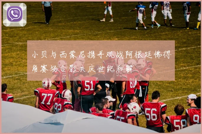 小贝与西蒙尼携手观战阿根廷佛得角赛场合影共庆世纪和解