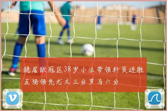 稳居欧冠区38岁小法带领科莫连胜五场领先尤文三分罗马六分