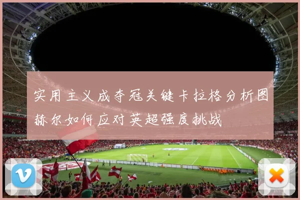 实用主义成夺冠关键卡拉格分析图赫尔如何应对英超强度挑战
