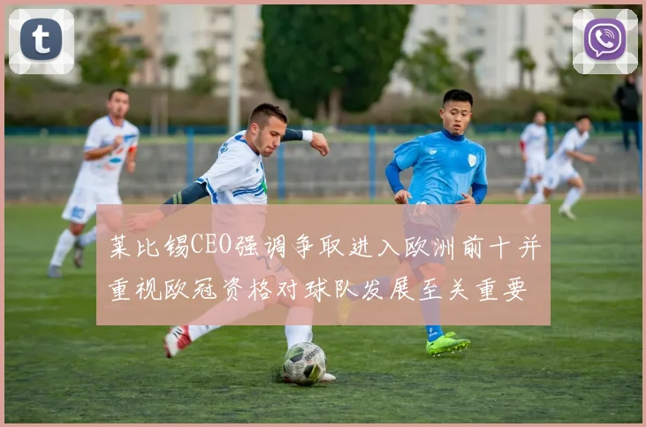 莱比锡CEO强调争取进入欧洲前十并重视欧冠资格对球队发展至关重要