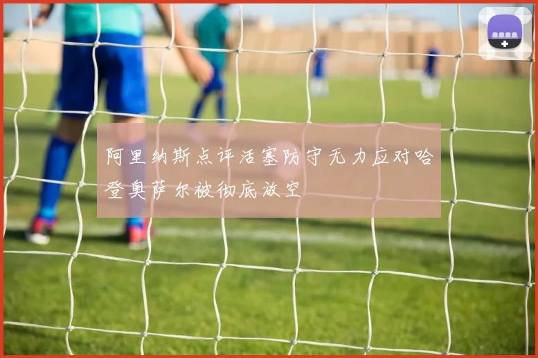 阿里纳斯点评活塞防守无力应对哈登奥萨尔被彻底放空