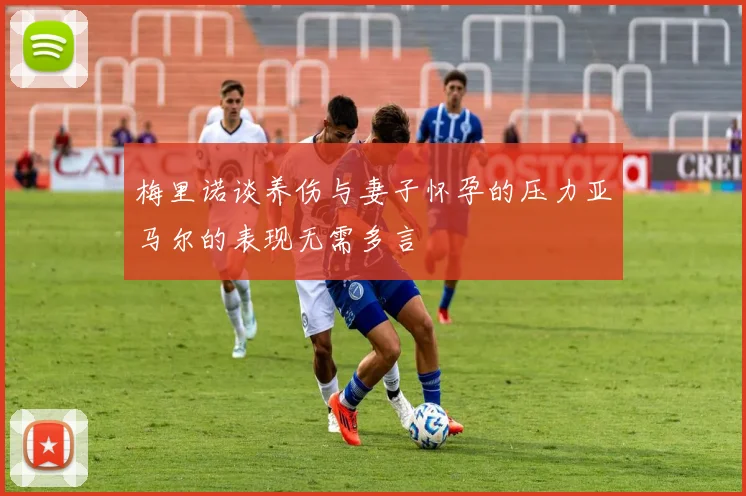 梅里诺谈养伤与妻子怀孕的压力亚马尔的表现无需多言