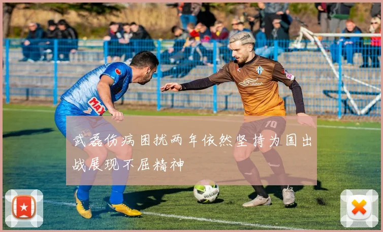 武磊伤病困扰两年依然坚持为国出战展现不屈精神