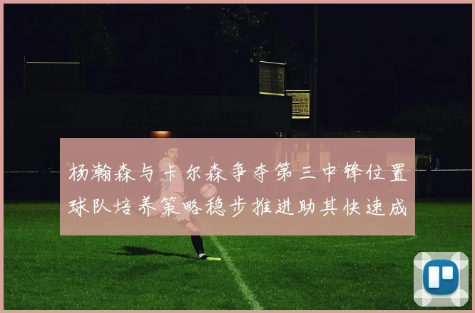杨瀚森与卡尔森争夺第三中锋位置球队培养策略稳步推进助其快速成长