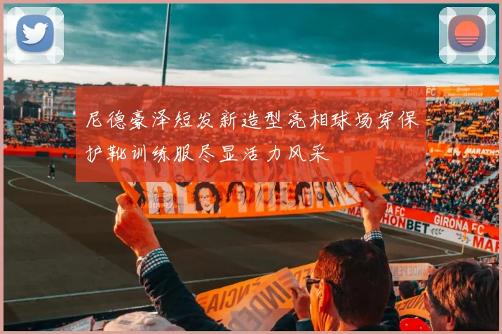 尼德豪泽短发新造型亮相球场穿保护靴训练服尽显活力风采