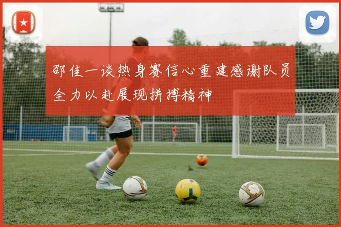邵佳一谈热身赛信心重建感谢队员全力以赴展现拼搏精神