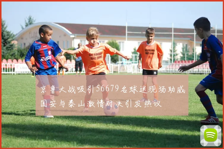 京鲁大战吸引56679名球迷现场助威国安与泰山激情对决引发热议